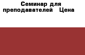 Семинар для преподавателей › Цена ­ 7 000 - Свердловская обл., Екатеринбург г. Услуги » Обучение. Курсы   . Свердловская обл.